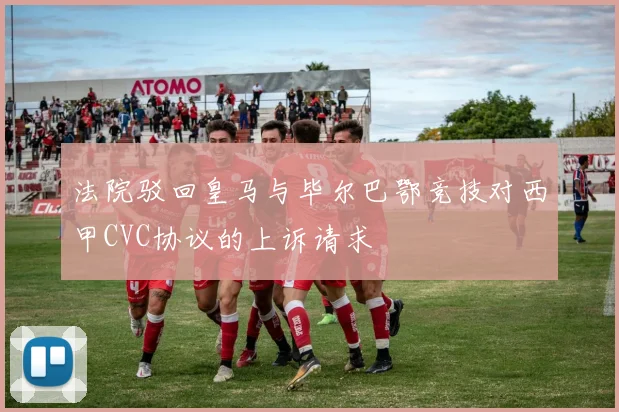 法院驳回皇马与毕尔巴鄂竞技对西甲CVC协议的上诉请求
