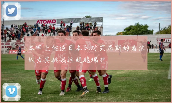 本田圭佑谈日本队对突尼斯的看法认为其挑战性超越瑞典