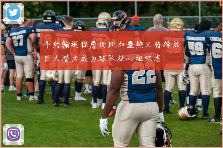 乔约翰逊称詹姆斯加盟热火将释放巨大潜力成为球队核心组织者
