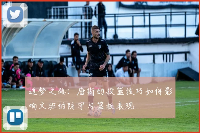 追梦之路：唐斯的投篮技巧如何影响文班的防守与篮板表现