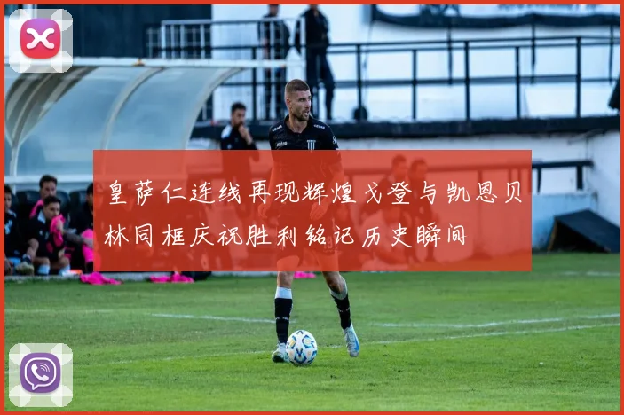 皇萨仁连线再现辉煌戈登与凯恩贝林同框庆祝胜利铭记历史瞬间