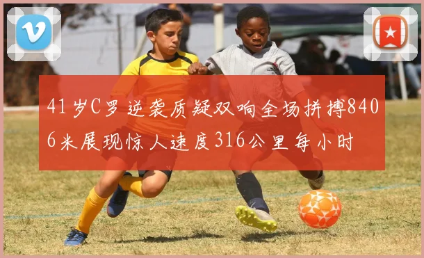 41岁C罗逆袭质疑双响全场拼搏8406米展现惊人速度316公里每小时