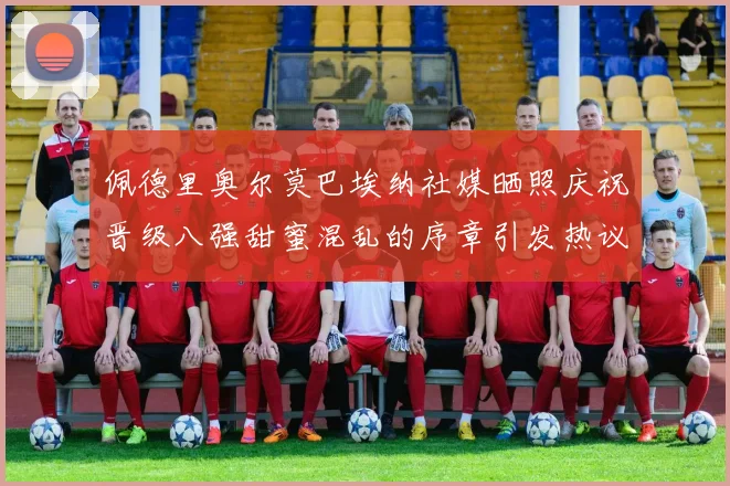 佩德里奥尔莫巴埃纳社媒晒照庆祝晋级八强甜蜜混乱的序章引发热议