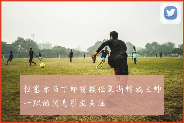 拉塞尔马丁即将接任莱斯特城主帅一职的消息引发关注