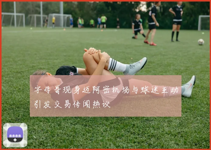 字母哥现身迈阿密机场与球迷互动引发交易传闻热议