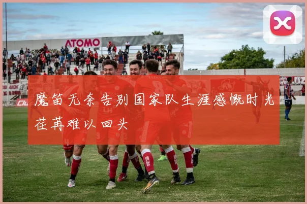 魔笛无奈告别国家队生涯感慨时光荏苒难以回头