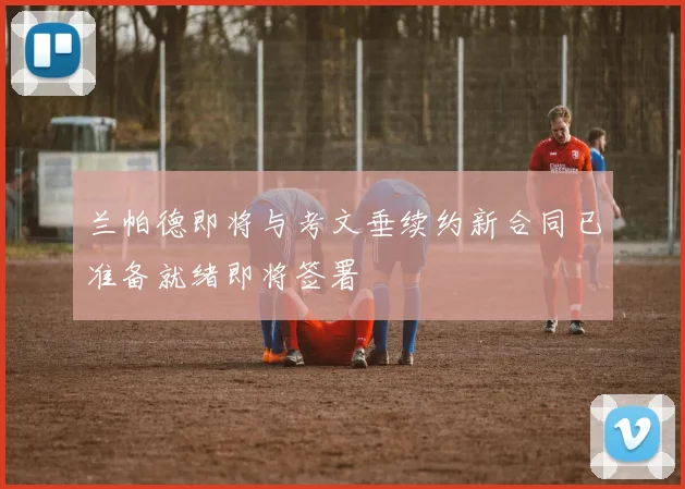 兰帕德即将与考文垂续约新合同已准备就绪即将签署