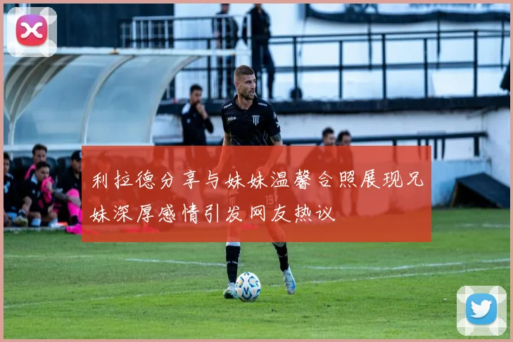 利拉德分享与妹妹温馨合照展现兄妹深厚感情引发网友热议