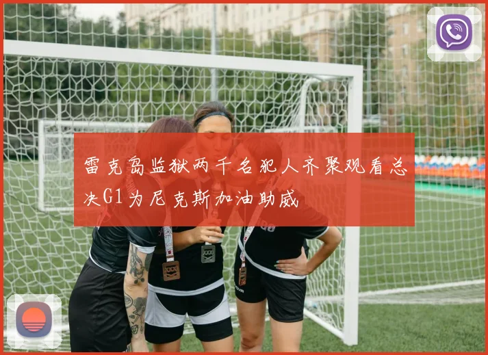 雷克岛监狱两千名犯人齐聚观看总决G1为尼克斯加油助威
