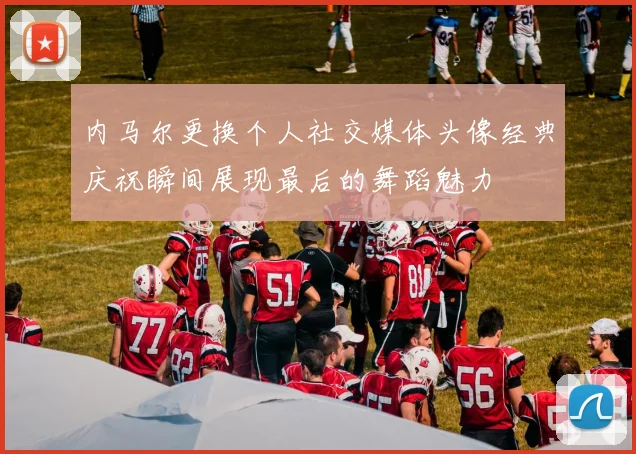 内马尔更换个人社交媒体头像经典庆祝瞬间展现最后的舞蹈魅力