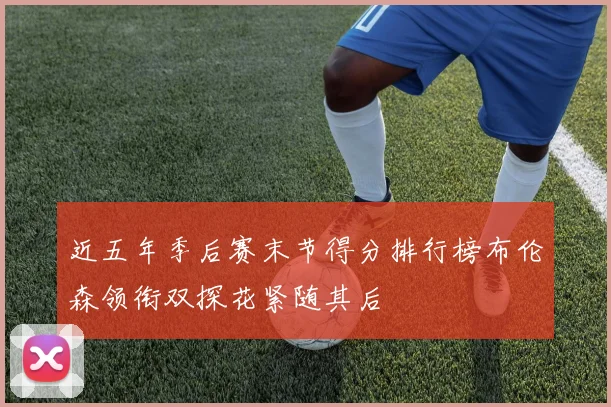 近五年季后赛末节得分排行榜布伦森领衔双探花紧随其后